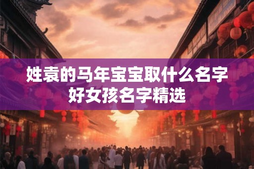 姓袁的马年宝宝取什么名字好女孩名字精选