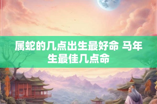 属蛇的几点出生最好命 马年生最佳几点命