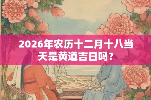 2026年农历十二月十八当天是黄道吉日吗？