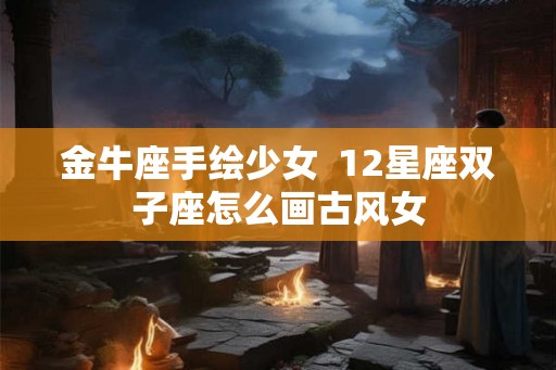 金牛座手绘少女 12星座双子座怎么画古风女 金牛座手绘少女 12星座双子座怎么画古风女
