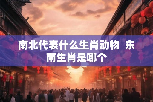 南北代表什么生肖动物  东南生肖是哪个