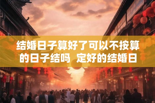 结婚日子算好了可以不按算的日子结吗 定好的结婚日子能改吗 结婚日子算好了可以不按算的日子结吗 定好的结婚日子能改吗