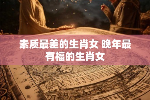 素质最差的生肖女 晚年最有福的生肖女 素质最差的生肖女 晚年最有福的生肖女