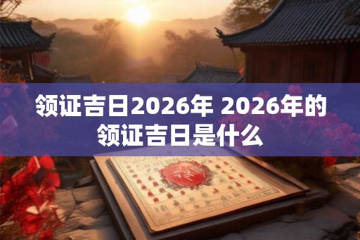 领证吉日2026年 2026年的领证吉日是什么