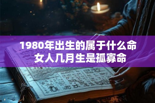 1980年出生的属于什么命  女人几月生是孤寡命