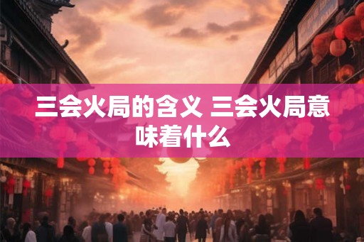 三会火局的含义 三会火局意味着什么