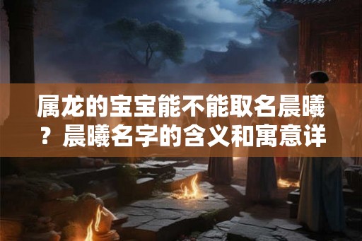 属龙的宝宝能不能取名晨曦？晨曦名字的含义和寓意详解