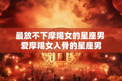 最放不下摩羯女的星座男 爱摩羯女入骨的星座男