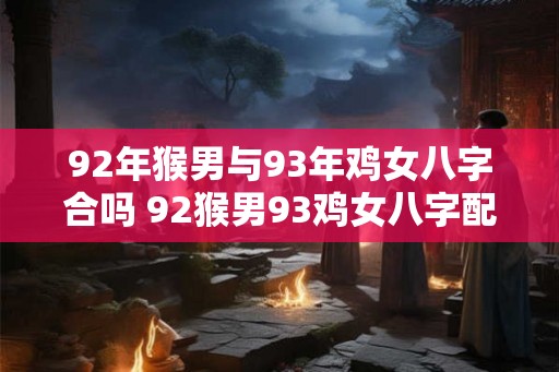 92年猴男与93年鸡女八字合吗 92猴男93鸡女八字配对