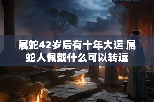 属蛇42岁后有十年大运 属蛇人佩戴什么可以转运 属蛇42岁后有十年大运 属蛇人佩戴什么可以转运