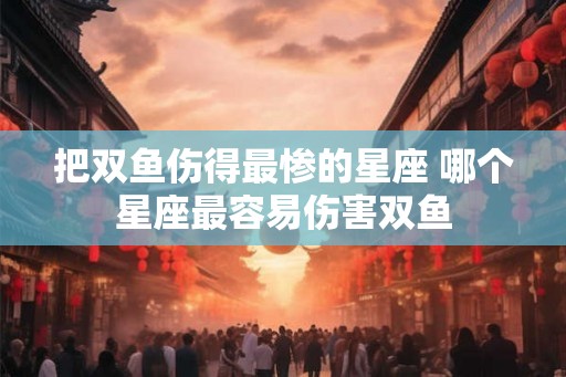 把双鱼伤得最惨的星座 哪个星座最容易伤害双鱼
