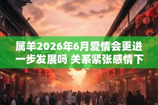 属羊2026年6月爱情会更进一步发展吗 关系紧张感情下降