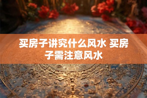 买房子讲究什么风水 买房子需注意风水