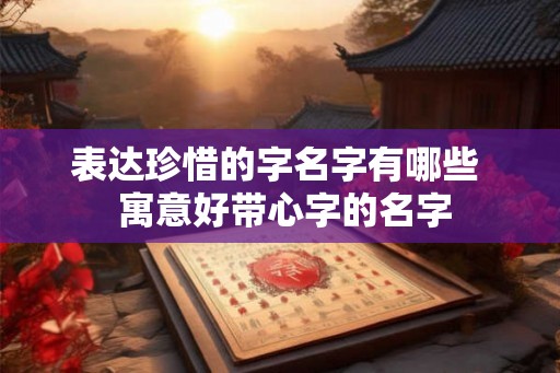 表达珍惜的字名字有哪些 寓意好带心字的名字 表达珍惜的字名字有哪些 寓意好带心字的名字