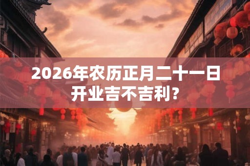 2026年农历正月二十一日开业吉不吉利？