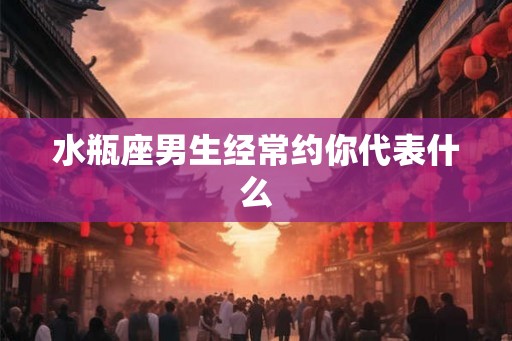 水瓶座男生经常约你代表什么