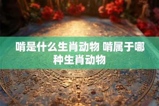 啃是什么生肖动物 啃属于哪种生肖动物 啃是什么生肖动物 啃属于哪种生肖动物