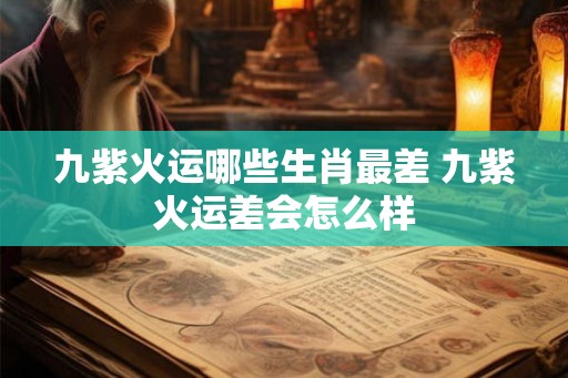 九紫火运哪些生肖最差 九紫火运差会怎么样