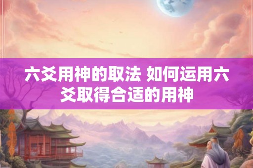 六爻用神的取法 如何运用六爻取得合适的用神