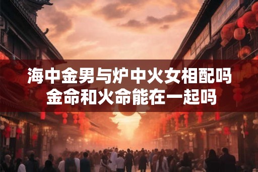海中金男与炉中火女相配吗 金命和火命能在一起吗