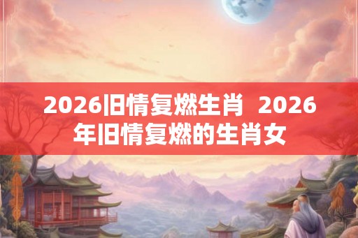 2026旧情复燃生肖  2026年旧情复燃的生肖女