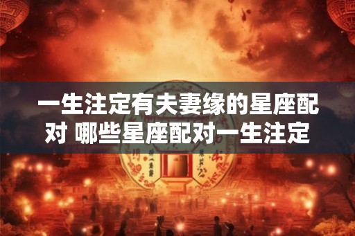 一生注定有夫妻缘的星座配对 哪些星座配对一生注定有夫妻缘