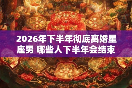 2026年下半年彻底离婚星座男 哪些人下半年会结束婚姻