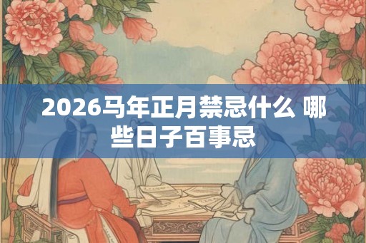 2026马年正月禁忌什么 哪些日子百事忌