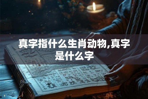 真字指什么生肖动物,真字是什么字 真字指什么生肖动物,真字是什么字