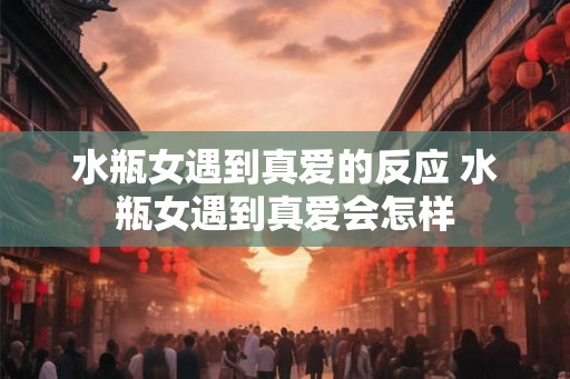 水瓶女遇到真爱的反应 水瓶女遇到真爱会怎样