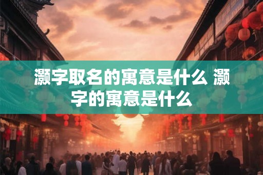 灏字取名的寓意是什么 灏字的寓意是什么