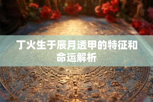 丁火生于辰月透甲的特征和命运解析 丁火生于辰月透甲的特征和命运解析