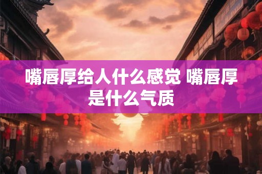嘴唇厚给人什么感觉 嘴唇厚是什么气质