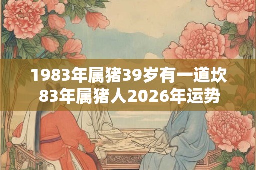 1983年属猪39岁有一道坎 83年属猪人2026年运势