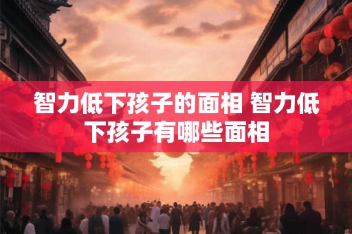 智力低下孩子的面相 智力低下孩子有哪些面相