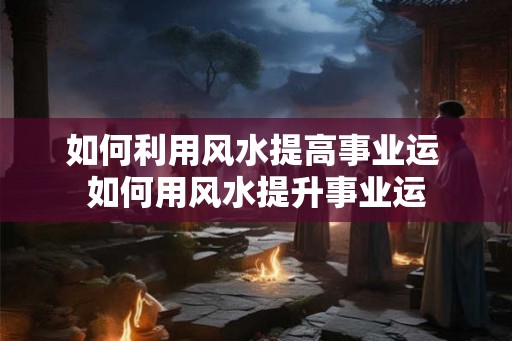如何利用风水提高事业运 如何用风水提升事业运