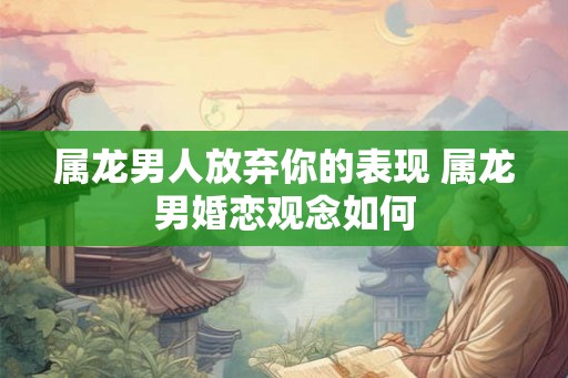 属龙男人放弃你的表现 属龙男婚恋观念如何