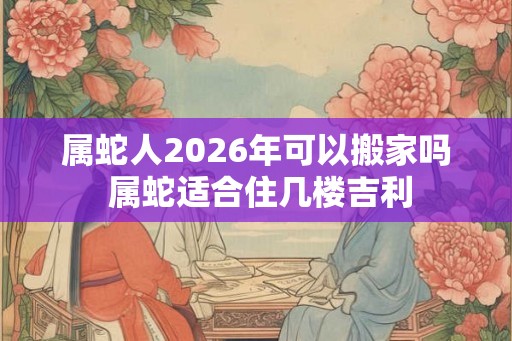 属蛇人2026年可以搬家吗 属蛇适合住几楼吉利