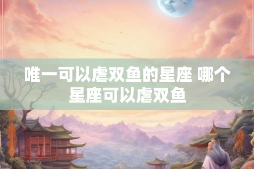 唯一可以虐双鱼的星座 哪个星座可以虐双鱼 唯一可以虐双鱼的星座 哪个星座可以虐双鱼