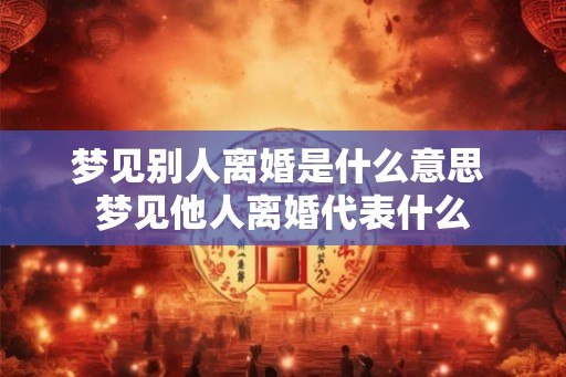 梦见别人离婚是什么意思 梦见他人离婚代表什么