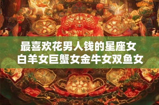 最喜欢花男人钱的星座女 白羊女巨蟹女金牛女双鱼女