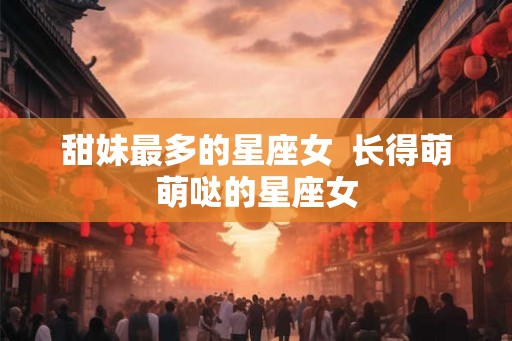 甜妹最多的星座女 长得萌萌哒的星座女 甜妹最多的星座女 长得萌萌哒的星座女