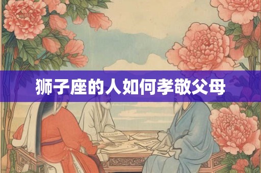 狮子座的人如何孝敬父母 狮子座的人如何孝敬父母
