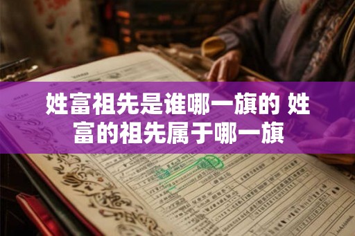 姓富祖先是谁哪一旗的 姓富的祖先属于哪一旗 姓富祖先是谁哪一旗的 姓富的祖先属于哪一旗