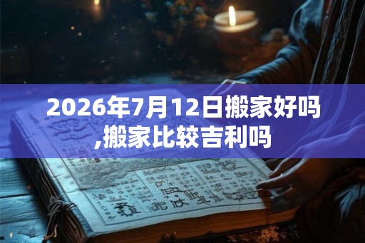 2026年7月12日搬家好吗,搬家比较吉利吗