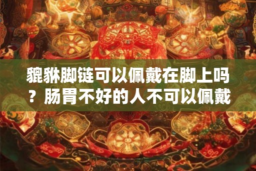 貔貅脚链可以佩戴在脚上吗?肠胃不好的人不可以佩戴貔貅? 貔貅脚链可以佩戴在脚上吗?肠胃不好的人不可以佩戴貔貅?