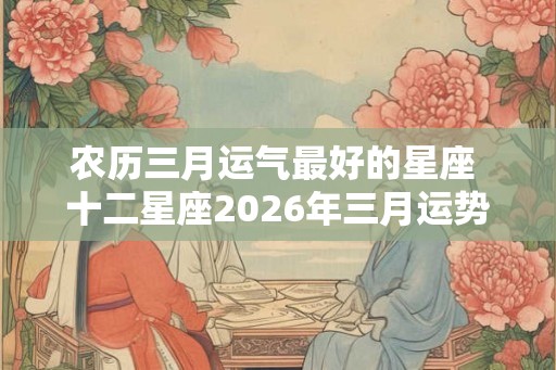 农历三月运气最好的星座 十二星座2026年三月运势