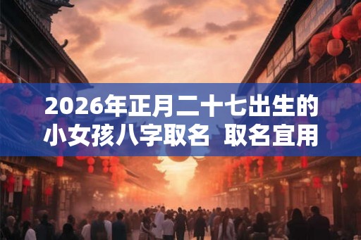 2026年正月二十七出生的小女孩八字取名  取名宜用字
