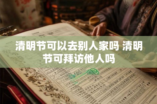清明节可以去别人家吗 清明节可拜访他人吗 清明节可以去别人家吗 清明节可拜访他人吗