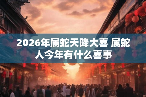 2026年属蛇天降大喜 属蛇人今年有什么喜事 2026年属蛇天降大喜 属蛇人今年有什么喜事